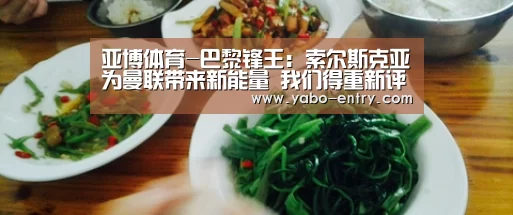 亚博体育-巴黎锋王:索尔斯克亚为曼联带来新能量 我们得重新评估红魔(图1) 亚博体育