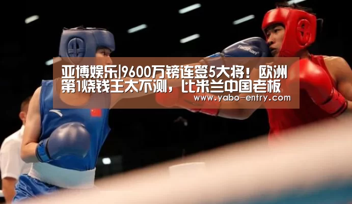 亚博娱乐|9600万镑连签5大将!欧洲第1烧钱王太不测,比米兰中国老板更牛(图4) 亚博官网