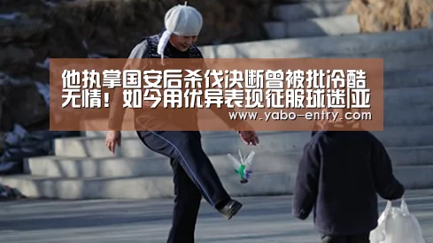 他执掌国安后杀伐决断曾被批冷酷无情!如今用优异表现征服球迷|亚博娱乐(图1) 亚博